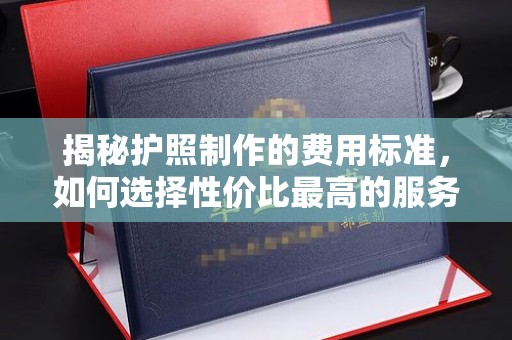 通川揭秘护照制作的费用标准，如何选择性价比最高的服务？